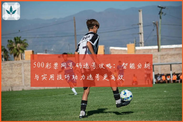 500彩票网号码选号攻略：智能分析与实用技巧助力选号更高效