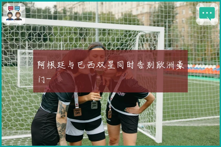 阿根廷与巴西双星同时告别欧洲豪门-