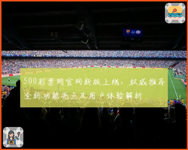 500彩票网官网新版上线，权威推荐全新功能亮点及用户体验解析