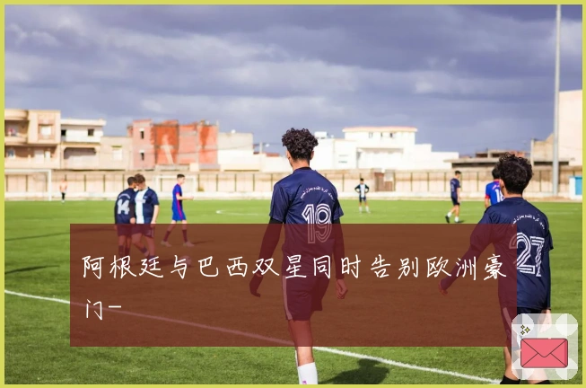 阿根廷与巴西双星同时告别欧洲豪门-