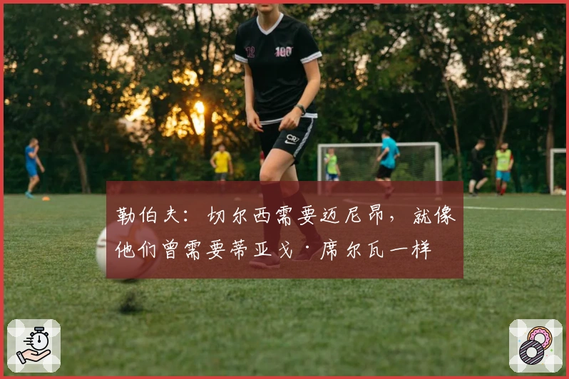 勒伯夫：切尔西需要迈尼昂，就像他们曾需要蒂亚戈·席尔瓦一样