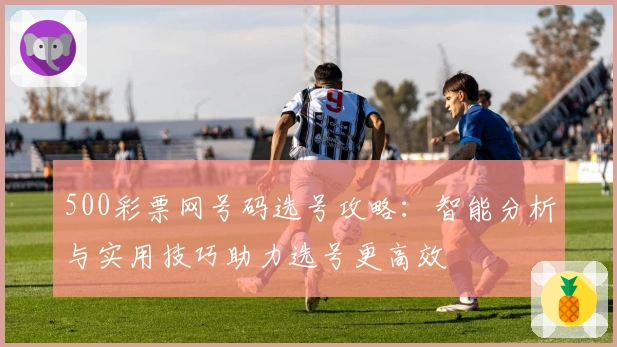 500彩票网号码选号攻略：智能分析与实用技巧助力选号更高效