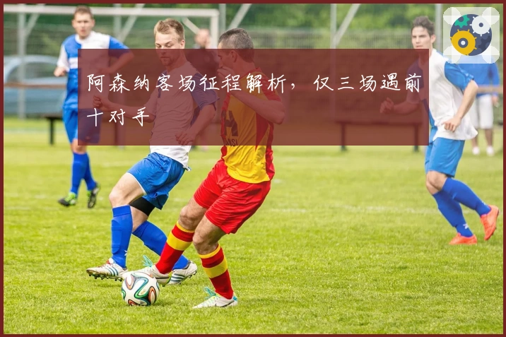 阿森纳客场征程解析，仅三场遇前十对手