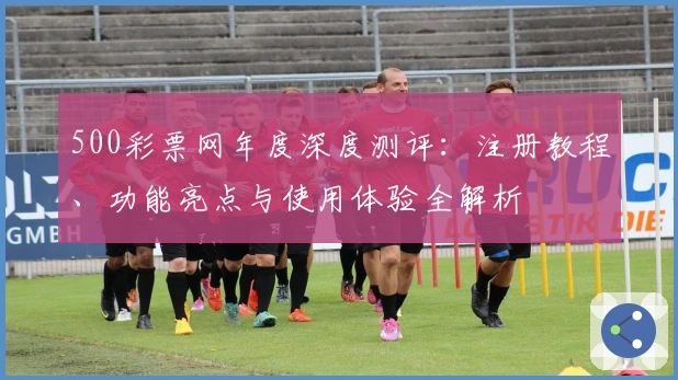 500彩票网年度深度测评：注册教程、功能亮点与使用体验全解析
