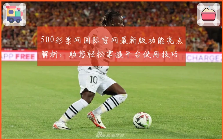 500彩票网国际官网最新版功能亮点解析，助您轻松掌握平台使用技巧