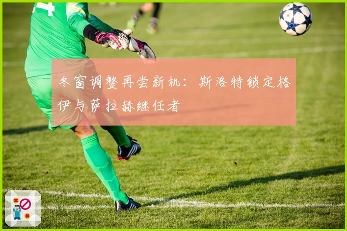 冬窗调整再尝新机：斯洛特锁定格伊与萨拉赫继任者