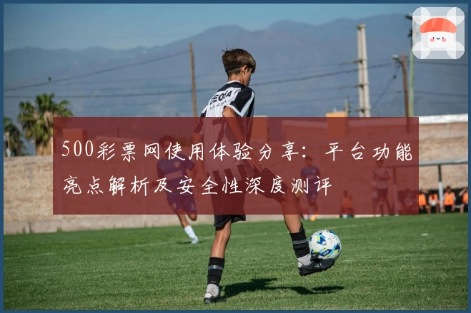500彩票网使用体验分享：平台功能亮点解析及安全性深度测评