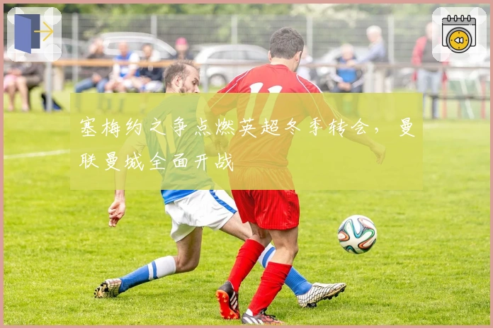 塞梅约之争点燃英超冬季转会，曼联曼城全面开战