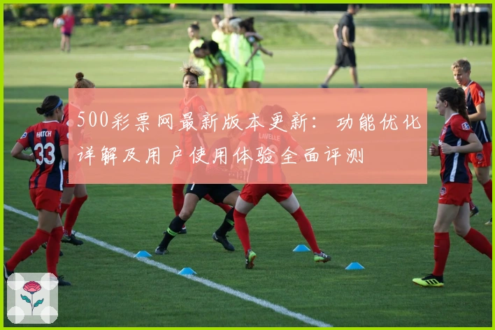 500彩票网最新版本更新：功能优化详解及用户使用体验全面评测