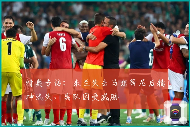 特奥专访：米兰失去马尔蒂尼后精神流失，离队因受威胁